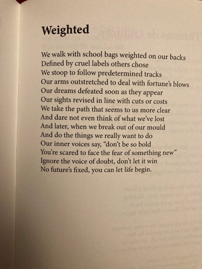 Weighted by Becky Deans from un(in)formed 
We walk with school bags weighted on our backs
Defined by cruel labels others chose
We stoop to follow predetermined tracks
Out arms outstretched to deal with fortune's blows
Our dreams defeated soon as they appear
Our sights revised in line with cuts or costs
We take the path that seems to us more clear
And dare not even think of what we've lost
And later, when we break out of our mould
And do the things we really want to do
Our inner voices say, "don't be so bold
You're scared to face the fear of something new."
Ignore the voice of doubt, don't let it win
No future's fixed, you can let life begin